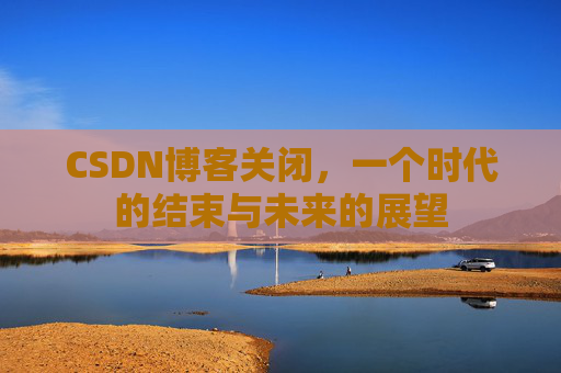 CSDN博客关闭，一个时代的结束与未来的展望